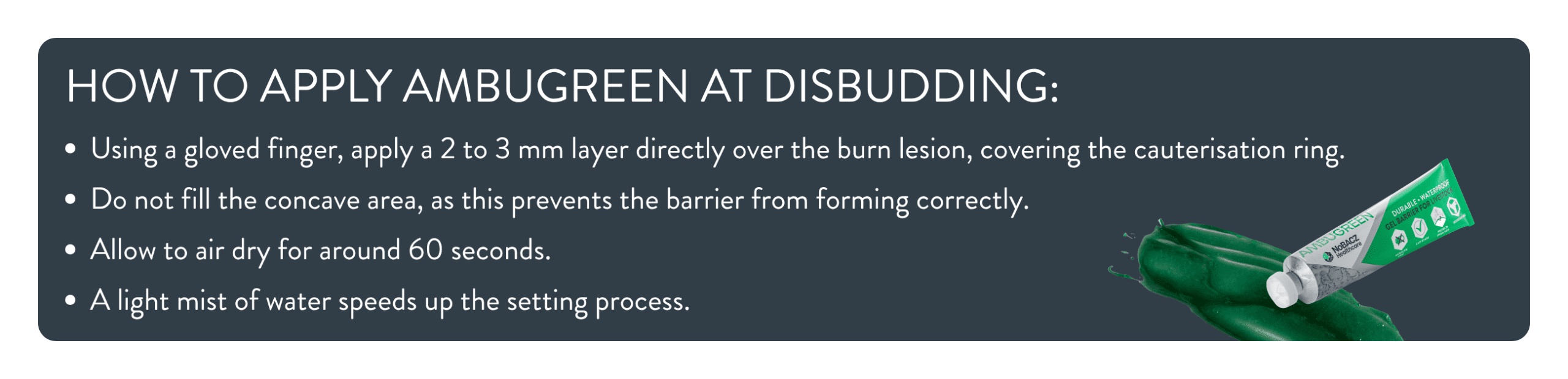 How to Apply Ambugreen: Using a gloved finger, apply a 2 to 3 mm layer directly over the burn lesion, covering the cauterisation ring. Do not fill the concave area, as this prevents the barrier from forming correctly. Allow to air dry for around 60 seconds. A light mist of water speeds up the setting process.